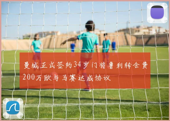 曼城正式签约34岁门将鲁利转会费200万欧与马赛达成协议