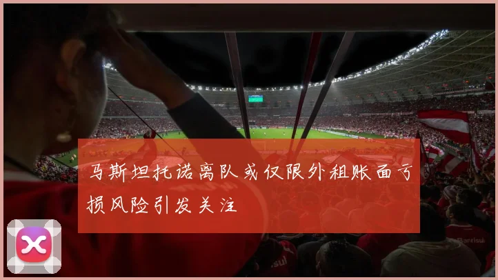 马斯坦托诺离队或仅限外租账面亏损风险引发关注