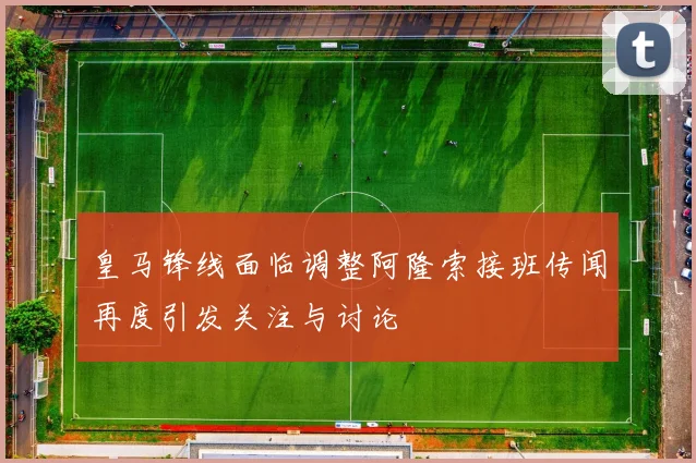 皇马锋线面临调整阿隆索接班传闻再度引发关注与讨论