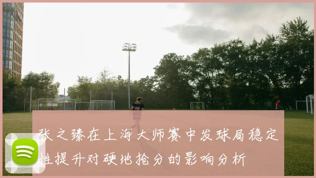 张之臻在上海大师赛中发球局稳定性提升对硬地抢分的影响分析