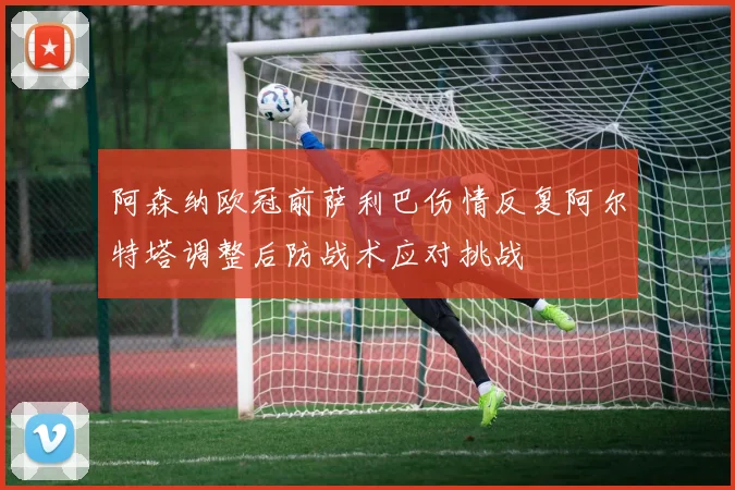 阿森纳欧冠前萨利巴伤情反复阿尔特塔调整后防战术应对挑战
