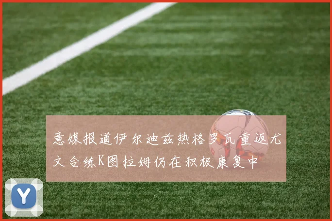 意媒报道伊尔迪兹热格罗瓦重返尤文合练K图拉姆仍在积极康复中