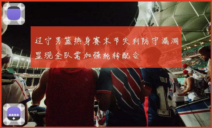辽宁男篮热身赛末节失利防守漏洞显现全队需加强轮转配合