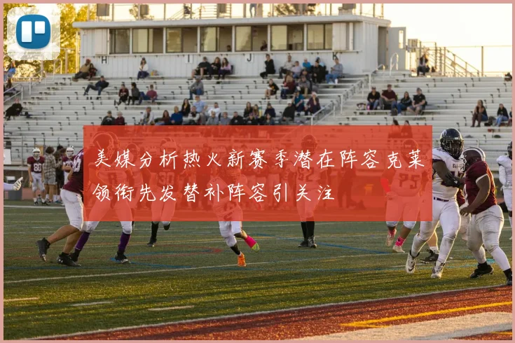 美媒分析热火新赛季潜在阵容克莱领衔先发替补阵容引关注