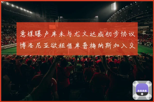 意媒曝卢库米与尤文达成初步协议博洛尼亚欲租借库普梅纳斯加入交易